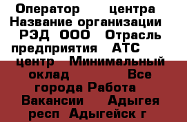 Оператор Call-центра › Название организации ­ РЭД, ООО › Отрасль предприятия ­ АТС, call-центр › Минимальный оклад ­ 45 000 - Все города Работа » Вакансии   . Адыгея респ.,Адыгейск г.